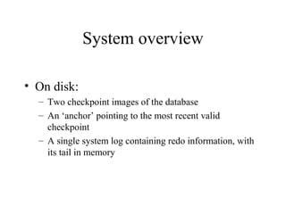System overview
• On disk:
– Two checkpoint images of the database
– An ‘anchor’ pointing to the most recent valid
checkpoint
– A single system log containing redo information, with
its tail in memory
 