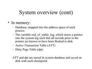System overview (cont)
• In memory:
– Database, mapped into the address space of each
process
– The variable end_of_stable_log, which stores a pointer
into the system log such that all records prior to the
pointer are known to have been flushed to disk
– Active Transaction Table (ATT)
– Dirty Page Table (dpt)
ATT and dpt are stored in system database and saved on
disk with each checkpoint
 