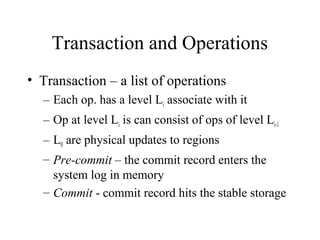 Transaction and Operations
• Transaction – a list of operations
– Each op. has a level Li associate with it
– Op at level Li is can consist of ops of level Li-1
– L0 are physical updates to regions
– Pre-commit – the commit record enters the
system log in memory
– Commit - commit record hits the stable storage
 