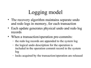Logging model
• The recovery algorithm maintains separate undo
and redo logs in memory, for each transaction
• Each update generates physical undo and redo log
records
• When a transaction/operation pre-commits:
– the redo log records are appended to the system log
– the logical undo description for the operation is
included in the operation commit record in the system
log
– locks acquired by the transaction/operation are released
 
