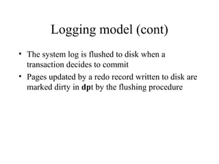 Logging model (cont)
• The system log is flushed to disk when a
transaction decides to commit
• Pages updated by a redo record written to disk are
marked dirty in dpt by the flushing procedure
 