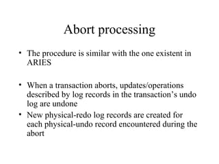 Abort processing
• The procedure is similar with the one existent in
ARIES
• When a transaction aborts, updates/operations
described by log records in the transaction’s undo
log are undone
• New physical-redo log records are created for
each physical-undo record encountered during the
abort
 