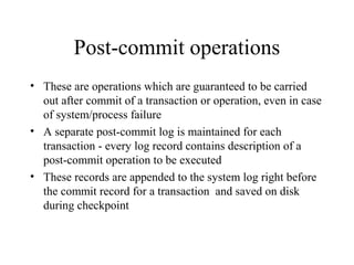 Post-commit operations
• These are operations which are guaranteed to be carried
out after commit of a transaction or operation, even in case
of system/process failure
• A separate post-commit log is maintained for each
transaction - every log record contains description of a
post-commit operation to be executed
• These records are appended to the system log right before
the commit record for a transaction and saved on disk
during checkpoint
 