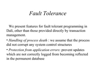 Fault Tolerance
We present features for fault tolerant programming in
Dali, other than those provided directly by transaction
management.
• Handling of process death : we assume that the process
did not corrupt any system control structures
• Protection from application errors: prevent updates
which are not correctly logged from becoming reflected
in the permanent database
 