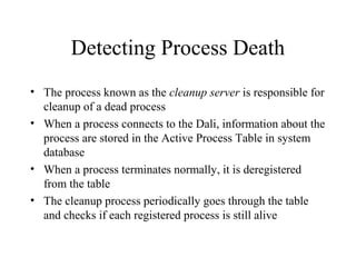 Detecting Process Death
• The process known as the cleanup server is responsible for
cleanup of a dead process
• When a process connects to the Dali, information about the
process are stored in the Active Process Table in system
database
• When a process terminates normally, it is deregistered
from the table
• The cleanup process periodically goes through the table
and checks if each registered process is still alive
 