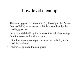 Low level cleanup
• The cleanup process determines (by looking in the Active
Process Table) what low-level latches were held by the
crashing process
• For every latch hold by the process, it is called a cleanup
function associated with the latch
• If the function cannot repair the structure, a full system
crash is simulated
• Otherwise, go on to the next phase
 