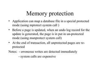 Memory protection
• Application can map a database file in a special protected
mode (using mprotect system call )
• Before a page is updated, when an undo log record for the
update is generated, the page is in put in un-protected
mode (using munprotect system call)
• At the end of transaction, all unprotected pages are re-
protected
Notes: - erroneous writes are detected immediately
- system calls are expensive
 