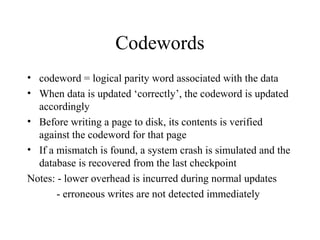 Codewords
• codeword = logical parity word associated with the data
• When data is updated ‘correctly’, the codeword is updated
accordingly
• Before writing a page to disk, its contents is verified
against the codeword for that page
• If a mismatch is found, a system crash is simulated and the
database is recovered from the last checkpoint
Notes: - lower overhead is incurred during normal updates
- erroneous writes are not detected immediately
 