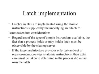 Latch implementation
• Latches in Dali are implemented using the atomic
instructions supplied by the underlying architecture
Issues taken into consideration:
• Regardless of the type of atomic instructions available, the
fact that a process holds or may hold a latch must be
observable by the cleanup server
• If the target architecture provides only test-and-set or
register-memory-swap as atomic instructions, then extra
care must be taken to determine in the process did in fact
own the latch
 