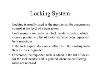Locking System
• Locking is usually used as the mechanism for concurrency
control at the level of a transaction
• Lock requests are made on a lock header structure which
stores a pointer to a list of locks that have been requested
by transactions
• If the lock request does not conflict with the existing locks,
then the lock is granted
• Otherwise, the requested lock is added to the list of locks
for the lock header, and is granted when the conflicting
locks are released
 