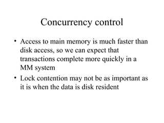 Concurrency control
• Access to main memory is much faster than
disk access, so we can expect that
transactions complete more quickly in a
MM system
• Lock contention may not be as important as
it is when the data is disk resident
 
