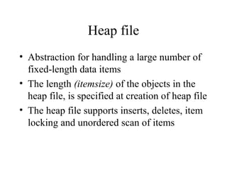 Heap file
• Abstraction for handling a large number of
fixed-length data items
• The length (itemsize) of the objects in the
heap file, is specified at creation of heap file
• The heap file supports inserts, deletes, item
locking and unordered scan of items
 