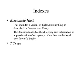 Indexes
• Extendible Hash
– Dali includes a variant of Extendible hashing as
described in Lehman and Carey
– The decision to double the directory size is based on an
approximation of occupancy rather than on the local
overflow of a bucket
• T Trees
 