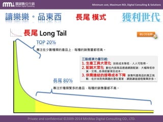Minimum cost, Maximum ROI, Digital Consulting & Solutions 
Private and confidential © 2009-2014 MinMax Digital Consulting CO., LTD. 
長尾模式 長尾Long Tail 
80/20法則 專注在少數種類的產品上，每種的銷售量都很高。 專注於種類繁多的產品，每種的銷售量都不高。 三股經濟力量引起: 1.生產工具大眾化技術成本降低，人人可取得。 2.配銷大眾化數位內容商品透過網路配銷，大幅降低存 貨、交易…各項經營項目成本。 3.供需連結的搜尋成本下降銷售利基商品的真正挑 戰，在於找到有興趣的潛在買家，網路讓這過程簡單許多。  