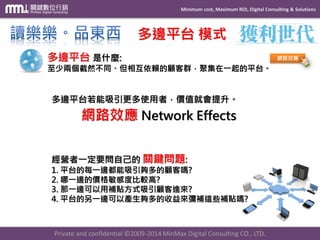 Minimum cost, Maximum ROI, Digital Consulting & Solutions 
Private and confidential © 2009-2014 MinMax Digital Consulting CO., LTD. 
多邊平台模式 網路效應Network Effects 多邊平台若能吸引更多使用者，價值就會提升。 
網路效應 經營者一定要問自己的關鍵問題: 1. 平台的每一邊都能吸引夠多的顧客嗎? 2. 哪一邊的價格敏感度比較高? 3. 那一邊可以用補貼方式吸引顧客進來? 4. 平台的另一邊可以產生夠多的收益來彌補這些補貼嗎? 多邊平台是什麼: 至少兩個截然不同、但相互依賴的顧客群，聚集在一起的平台。  