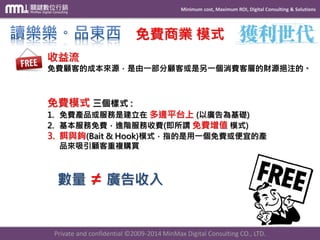 Minimum cost, Maximum ROI, Digital Consulting & Solutions 
Private and confidential © 2009-2014 MinMax Digital Consulting CO., LTD. 
免費商業模式 收益流 免費顧客的成本來源，是由一部分顧客或是另一個消費客層的財源挹注的。 免費模式三個樣式: 1.免費產品或服務是建立在多邊平台上(以廣告為基礎) 2.基本服務免費，進階服務收費(即所謂免費增值模式) 3.餌與鉤(Bait & Hook)模式，指的是用一個免費或便宜的產 品來吸引顧客重複購買 數量≠廣告收入  