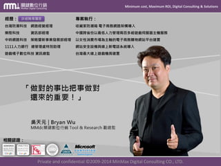 Minimum cost, Maximum ROI, Digital Consulting & Solutions 
Private and confidential © 2009-2014 MinMax Digital Consulting CO., LTD. 
經歷： 
台灣防潮科技網路經營經理 
樂陞科技資訊部經理 
中時網路科技策略暨新事業發展部經理 
1111人力銀行總管理處特別助理 
遊戲橘子數位科技資訊總監 詳細職場履歷 相關認證： 專案執行： 
收藏家防潮箱電子商務網路架構導入 
中國跨省份以最低人力管理兩百多組遊戲伺服器主機服務 
以女性消費市場為主軸的電子商務購物網站平台建置 
網站安全設備與線上新電話系統導入 
台灣最大線上遊戲機房建置  
