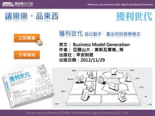 Minimum cost, Maximum ROI, Digital Consulting & Solutions 
Private and confidential © 2009-2014 MinMax Digital Consulting CO., LTD. 
英文：Business Model Generation 作者：亞歷山大．奧斯瓦爾德...等 出版社：早安財經 出版日期：2012/11/29 
立即購書 
文章連結  