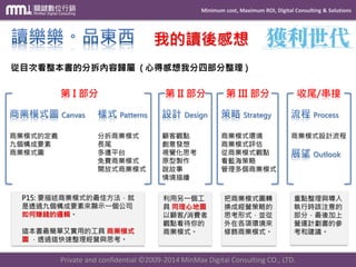 Minimum cost, Maximum ROI, Digital Consulting & Solutions 
Private and confidential © 2009-2014 MinMax Digital Consulting CO., LTD. 
我的讀後感想 Canvas 商業模式的定義 九個構成要素 商業模式圖 Patterns 分拆商業模式 長尾 多邊平台 免費商業模式 開放式商業模式 Design 顧客觀點 創意發想 視覺化思考 原型製作 說故事 情境描繪 Strategy 商業模式環境 商業模式評估 從商業模式觀點 看藍海策略 管理多個商業模式 Process 商業模式設計流程 Outlook 從目次看整本書的分拆內容歸屬(心得感想我分四部分整理) 第I部分第II部分第III部分收尾/串接 P15:要描述商業模式的最佳方法，就 是透過九個構成要素來顯示一個公司 如何賺錢的邏輯。 這本書最簡單又實用的工具商業模式 圖，透過這快速整理經營與思考。 利用另一個工 具同理心地圖 以顧客/消費者 觀點看待你的 商業模式。 把商業模式圖轉 換成經營策略的 思考形式，並從 外在各項環境來 修飾商業模式。 重點整理與導入 執行時該注意的 部分，最後加上 營運計劃書的參 考和建議。  