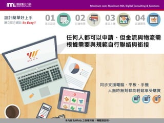 Minimum cost, Maximum ROI, Digital Consulting & Solutions
本內容為MMdc之版權所有，轉載請註明。
Minimum cost, Maximum ROI, Digital Consulting & Solutions
本內容為MMdc之版權所有，轉載請註明。
任何人都可以申請、但金流與物流需
根據需要與規範自行聯絡與銜接
 