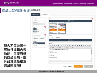 Minimum cost, Maximum ROI, Digital Consulting & Solutions
本內容為MMdc之版權所有，轉載請註明。
Minimum cost, Maximum ROI, Digital Consulting & Solutions
本內容為MMdc之版權所有，轉載請註明。
配合不同裝置也
可執行編輯內容
功能，但要有好
的商品呈現，圖
片品質還是很重
要且關鍵喔!
 