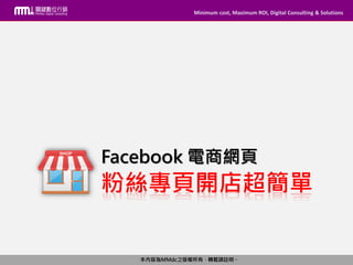 Minimum cost, Maximum ROI, Digital Consulting & Solutions
本內容為MMdc之版權所有，轉載請註明。
Minimum cost, Maximum ROI, Digital Consulting & Solutions
本內容為MMdc之版權所有，轉載請註明。
粉絲專頁開店超簡單
Facebook 電商網頁
 