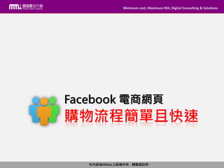 Minimum cost, Maximum ROI, Digital Consulting & Solutions
本內容為MMdc之版權所有，轉載請註明。
Minimum cost, Maximum ROI, Digital Consulting & Solutions
本內容為MMdc之版權所有，轉載請註明。
購物流程簡單且快速
Facebook 電商網頁
 