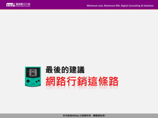Minimum cost, Maximum ROI, Digital Consulting & Solutions
本內容為MMdc之版權所有，轉載請註明。
Minimum cost, Maximum ROI, Digital Consulting & Solutions
本內容為MMdc之版權所有，轉載請註明。
網路行銷這條路
最後的建議
 
