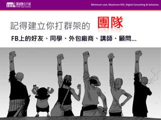 Minimum cost, Maximum ROI, Digital Consulting & Solutions
本內容為MMdc之版權所有，轉載請註明。Private and confidential © 2009-2014 MinMax Digital Consulting CO., LTD.
記得建立你打群架的
FB上的好友、同學、外包廠商、講師、顧問…
團隊
 