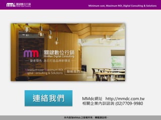 Minimum cost, Maximum ROI, Digital Consulting & Solutions
本內容為MMdc之版權所有，轉載請註明。
Minimum cost, Maximum ROI, Digital Consulting & Solutions
本內容為MMdc之版權所有，轉載請註明。
MMdc網址 http://mmdc.com.tw
相關企業內訓諮詢 (02)7709-9980
連絡我們
 