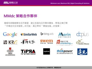 Minimum cost, Maximum ROI, Digital Consulting & Solutions
本內容為MMdc之版權所有，轉載請註明。
Minimum cost, Maximum ROI, Digital Consulting & Solutions
本內容為MMdc之版權所有，轉載請註明。
MMdc 策略合作夥伴
積極布局戰略夥伴合作聯盟，建立多面向合作夥伴關係，帶領企業打開
「市場走向全球服務」的可能。真正帶來「價值加值」的發揮。
 