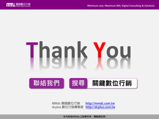 Minimum cost, Maximum ROI, Digital Consulting & Solutions
本內容為MMdc之版權所有，轉載請註明。
Minimum cost, Maximum ROI, Digital Consulting & Solutions
本內容為MMdc之版權所有，轉載請註明。
關鍵數位行銷搜尋
Thank You
聯絡我們
 