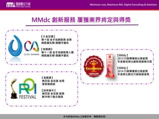 Minimum cost, Maximum ROI, Digital Consulting & Solutions
本內容為MMdc之版權所有，轉載請註明。
MMdc 創新服務 屢獲業界肯定與得獎
【大金空調】
第十屆 金手指網路獎 金獎
網路廣告類 關鍵字廣告
【淘寶網】
第十一屆 金手指網路獎入圍
網路廣告類 關鍵字廣告
【淘寶網】
第四屆 金投賞 金獎
搜索營銷組
【詩肯柚木】
第四屆 金投賞 銀獎
數字媒介整合服務
【 】
行銷傳播傑出貢獻獎
年度最佳傑出創新經營模式獎
【 】
行銷傳播傑出貢獻獎
年度傑出數位行銷經營者獎
 