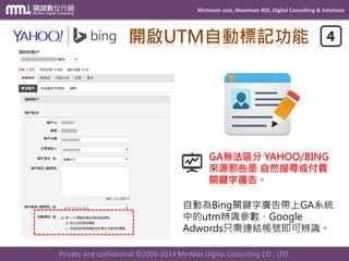 Minimum cost, Maximum ROI, Digital Consulting & Solutions
Private and confidential © 2009-2014 MinMax Digital Consulting CO., LTD.
事件、目標設定
目標 Goals
利用 網址、工作
階段Session、
維度、指標、事
件…等GA既有資
料來做相關設定。
電子商務
Ecommerce
需要額外埋設EC
Tracking程式代
碼方可使用。
 