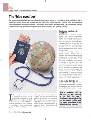 th



ANNIVERSARY   Insight & Outlook: Medical tourism



 The ‘blue eyed boy’
 The answer to why India is a preferred destination is a no brainer – It costs less. So a product/service of
 equivalent quality at less cost propels demand. With rising healthcare costs globally, India offers a unique
 three dimensional offering of – culture + vacation + medical care. Currently over 2,00,000 medical tourists
 visit India annually. Here’s reviewing how social media can help this growing business.

                                                                                              Maintaining standard with
                                                                                              rising trend
                                                                                              With the rise of medical tourism,
                                                                                              patients and patient coordinators
                                                                                              globally look for good reputed doctors
                                                                                              and hospitals in India, their primary
                                                                                              source of information is Internet. With
                                                                                              a paradigm shift in the way we use
                                                                                              internet in the last few years’ significance
                                                                                              of social media has increased rapidly
                                                                                              and can play a pivotal role in the field of
                                                                                              medical tourism.
                                                                                                Unlike       commercial       relationship
                                                                                              between service provider and a
                                                                                              consumer, relationship between doctors
                                                                                              and patients is emotional and is shared
                                                                                              by patient’s family. The virtue of life
                                                                                              saver that is bestowed upon doctors
                                                                                              is reflection of the same. There’s an
                                                                                              emotional connect that a patient shares
                                                                                              with doctors. This makes the key part of
                                                                                              the care deliver and the trust and faith
                                                                                              patients have in his doctors make life
                                                                                              simpler for everyone. Can a medical
                                                                                              tourist establish an emotional connect
                                                                                              with a doctor, he sees for the first time in
                                                                                              his life? Is there a relationship that exists
                                                                                              between such patients and doctors?

                                                                                              Social media: A pivotal role
                                                                                              Medical     tourism    today    operates
                                                                                              extensively with a network of marketing
                                                                                              companies that promote India’s tourism
                                                                                              + medical facilities as a joint package.


                                                                                               With a paradigm shift in



 I
       ndia’s medical tourism sector              technology and communication barriers.       the way we use Internet
       is growing at an annual rate of            Hospitals now have translators/foreign       in the last few years’
       30 per cent and is expected to be          nurses to help deliver care effectively.     significance of social media
       ` 10000 crore industry by 2015             The cost of insurance in estimated to        has increased rapidly and
 and its valuation is currently at $ 2 billion.   1/10th of the cost in developed countries    can play a pivotal role in the
 India has overcome the basic challenges          globally. A knee replacement surgery in
 of complying with international                  India costs about $ 2500 instead on $
                                                                                               field of medical tourism.
 quality standards, availability of latest        25000 in developed nations.


 78                        I December 2012
 