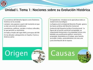 Unidad I. Tema 1: Nociones sobre su Evolución Histórica
•La existencia del Derecho Agrario como fenómeno
histórico no ha existido
•siempre; esta aparece a partir del momento en que
se dan una serie de condiciones
•económicas, políticas, sociales e incluso culturales,
lo que permite su nacimiento
•En Italia a finales del siglo XVIII y principios del XIX
•En las décadas subsiguientes en España, Francia y
América Latina
Origen
•El Capitalismo: introduce en la agricultura todo un
modernismo tecnológico
•La Ruptura de la Unidad del Derecho Privado: genera
las bases jurídicas del Derecho Comercial
•Evolución del Esquema Jurídico Constitucional: la
figura de la función social de la propiedad, no
imponiendo limitaciones a la propiedad misma sino
dándole una justificación político-social de la
propiedad, basándola en el trabajo, para hacerla
accesible a todos, pretendiéndose con esto una
•justa distribución de la riqueza.
Causas
 