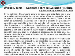 Unidad I. Tema 1: Nociones sobre su Evolución Histórica
el problema agrario en Venezuela
En mi opinión, El problema agrario en Venezuela esta dado por el uso
de aquellos que tienen las tierra y esta no es eficaz en su producción, al
no aplicar tecnología de punta sino de forma de conuco, además de no
tener las suficientes garantías con relación al derecho de propiedad y
posesión, que posibilita la inversión privada y el empleo de la mano de
obra disponible en el medio rural la cual depende del Estado Venezolana
con las normativa que se aplica, la inversión privada del campo se
espanta y con ella el trabajo y la producción. Entonces sin propiedad y
posesión seguras, aquí la producción agropecuaria es cada año más
incierta, precaria y se esta viviendo con la escases que actualmente
presenta nuestro país.
Al respecto, las invasiones de fincas, despojos agrarios y estatización
selectiva de las tierras productivas de propiedad y posesión privada, que
desde noviembre 2001 con la Ley de Tierras se suceden, solo han
servido con agravar la situación agroindustrial y en vez de hacer
rentable el trabajo del campo lo ha hecho dependiente del Estado..
Desde el punto de vista social, económico y de la producción
agroalimentaria, el fracaso está a la vista. Además la depredación y el
daño ambiental continúan impunes en las fincas y tierras estatizadas,
 