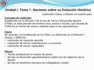 Unidad I. Tema 1: Nociones sobre su Evolución Histórica
Latifundio, Clases y Efectos en nuestro país
Concepto de Latifundio
Establecido en el Articulo 7 de la Ley de Tierra y Desarrollo Agrario
(LTDA), es toda porción de terreno rural, ociosa o inculta, que exceda de
5.000 ha en tierras de sexta y séptima clase o sus equivalencias.
Clases
DE acuerdo a lo establecido en la LTDA y su definición en el Artículo 7
(mayor a 5000 ha):
• Latifundio de vocación agrícola
• Latifundio de tierras improductivas y/o ociosas
• Latifundio de tierras mejorables
Efectos
• Tierras productivas en manos de pocos
• No hay un desarrollo agroalimentario solido con los objetivos de la
Nación
• No hay un beneficio real para los trabajadores rurales
 