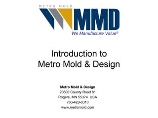 We Manufacture Value®



  Introduction to
Metro Mold & Design

     Metro Mold & Design
     20600 County Road 81
    Rogers, MN 55374 USA
         763-428-8310
      www.metromold.com
 