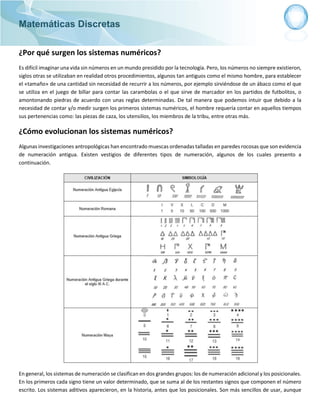 Matemáticas Discretas
¿Por qué surgen los sistemas numéricos?
Es difícil imaginar una vida sin números en un mundo presidido por la tecnología. Pero, los números no siempre existieron,
siglos otras se utilizaban en realidad otros procedimientos, algunos tan antiguos como el mismo hombre, para establecer
el «tamaño» de una cantidad sin necesidad de recurrir a los números, por ejemplo sirviéndose de un ábaco como el que
se utiliza en el juego de billar para contar las carambolas o el que sirve de marcador en los partidos de futbolitos, o
amontonando piedras de acuerdo con unas reglas determinadas. De tal manera que podemos intuir que debido a la
necesidad de contar y/o medir surgen los primeros sistemas numéricos, el hombre requería contar en aquellos tiempos
sus pertenencias como: las piezas de caza, los utensilios, los miembros de la tribu, entre otras más.
¿Cómo evolucionan los sistemas numéricos?
Algunas investigaciones antropológicas han encontrado muescas ordenadas talladas en paredes rocosas que son evidencia
de numeración antigua. Existen vestigios de diferentes tipos de numeración, algunos de los cuales presento a
continuación.
En general, los sistemas de numeración se clasifican en dos grandes grupos: los de numeración adicional y los posicionales.
En los primeros cada signo tiene un valor determinado, que se suma al de los restantes signos que componen el número
escrito. Los sistemas aditivos aparecieron, en la historia, antes que los posicionales. Son más sencillos de usar, aunque
 