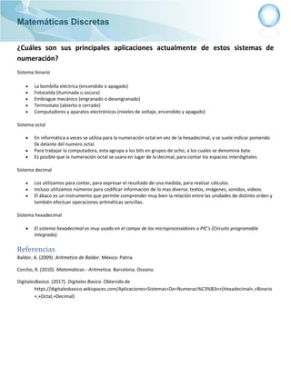Matemáticas Discretas
¿Cuáles son sus principales aplicaciones actualmente de estos sistemas de
numeración?
Sistema binario
 La bombilla eléctrica (encendido o apagado)
 Fotocelda (iluminada u oscura)
 Embrague mecánico (engranado o desengranado)
 Termostato (abierto o cerrado)
 Computadores y aparatos electrónicos (niveles de voltaje, encendido y apagado)
Sistema octal
 En informática a veces se utiliza para la numeración octal en vez de la hexadecimal, y se suele indicar poniendo
0x delante del numero octal.
 Para trabajar la computadora, esta agrupa a los bits en grupos de ocho, a los cuales se denomina byte.
 Es posible que la numeración octal se usara en lugar de la decimal, para contar los espacios interdigitales.
Sistema decimal
 Los utilizamos para contar, para expresar el resultado de una medida, para realizar cálculos.
 Incluso utilizamos números para codificar información de lo mas diversa: textos, imágenes, sonidos, videos.
 El ábaco es un instrumento que permite comprender muy bien la relación entre las unidades de distinto orden y
también efectuar operaciones aritméticas sencillas.
Sistema hexadecimal
 El sistema hexadecimal es muy usado en el campo de los microprocesadores o PIC’s (Circuito programable
integrado).
Referencias
Baldor, A. (2009). Aritmetica de Baldor. México: Patria.
Corcho, R. (2010). Matemáticas - Aritmetica. Barcelona: Oceano.
DigitalesBasico. (2017). Digitales Basico. Obtenido de
https://digitalesbasico.wikispaces.com/Aplicaciones+Sistemas+De+Numeraci%C3%B3n+(Hexadecimal+,+Binario
+,+Octal,+Decimal)
 