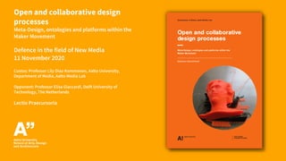 Open and collaborative design
processes
Meta-Design, ontologies and platforms within the
Maker Movement
Defence in the field of New Media
11 November 2020
Custos: Professor Lily Diaz-Kommonen, Aalto University,
Department of Media, Aalto Media Lab
Opponent: Professor Elisa Giaccardi, Delft University of
Technology, The Netherlands
Lectio Praecursoria
 