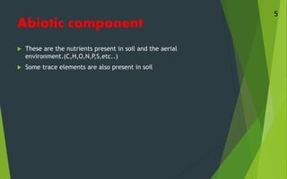 Abiotic component
 These are the nutrients present in soil and the aerial
environment.(C,H,O,N,P,S,etc..)
 Some trace elements are also present in soil
5
 