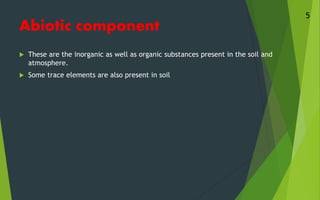 Abiotic component
 These are the inorganic as well as organic substances present in the soil and
atmosphere.
 Some trace elements are also present in soil
5
 