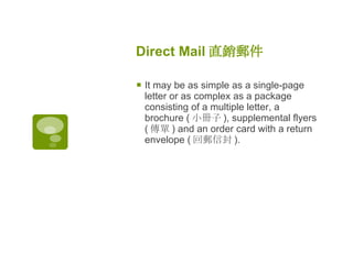 Direct Mail 直銷郵件   It may be as simple as a single-page letter or as complex as a package consisting of a multiple letter, a brochure ( 小冊子 ), supplemental flyers ( 傳單 ) and an order card with a return envelope ( 回郵信封 ). 