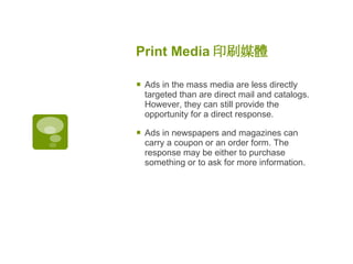 Print Media 印刷媒體   Ads in the mass media are less directly targeted than are direct mail and catalogs. However, they can still provide the opportunity for a direct response.  Ads in newspapers and magazines can carry a coupon or an order form. The response may be either to purchase something or to ask for more information. 