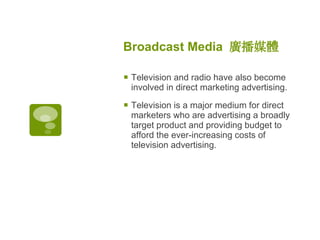 Broadcast Media  廣播媒體   Television and radio have also become involved in direct marketing advertising.  Television is a major medium for direct marketers who are advertising a broadly target product and providing budget to afford the ever-increasing costs of television advertising.  