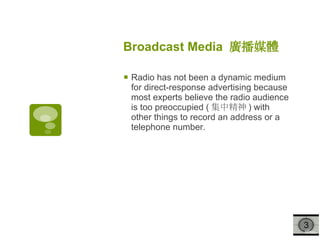 Broadcast Media  廣播媒體   Radio has not been a dynamic medium for direct-response advertising because most experts believe the radio audience is too preoccupied ( 集中精神 ) with other things to record an address or a telephone number. 