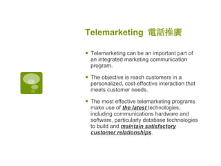 Telemarketing  電話推廣   Telemarketing can be an important part of an integrated marketing communication program.  The objective is reach customers in a personalized, cost-effective interaction that meets customer needs.  The most effective telemarketing programs make use of  the latest  technologies, including communications hardware and software, particularly database technologies to build and  maintain satisfactory customer relationships .  