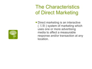 The Characteristics of Direct Marketing  Direct marketing is an interactive ( 互動 ) system of marketing which uses one or more advertising media to affect a measurable response and/or transaction at any location.  